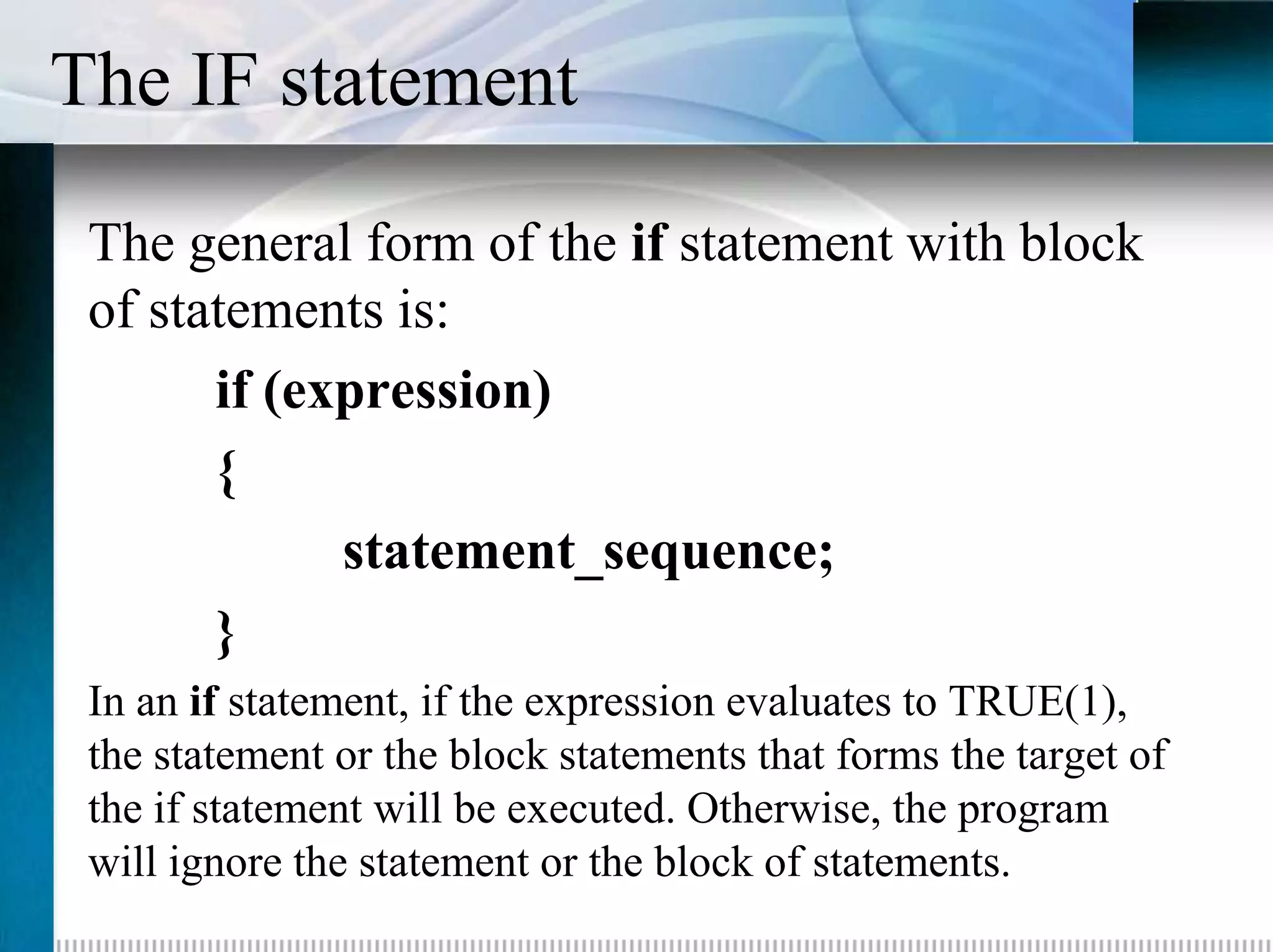 The IF statement
 The general form of the if statement with block
 of statements is:
       if (expression)
       {
             statement_sequence;
       }
 In an if statement, if the expression evaluates to TRUE(1),
 the statement or the block statements that forms the target of
 the if statement will be executed. Otherwise, the program
 will ignore the statement or the block of statements.
 