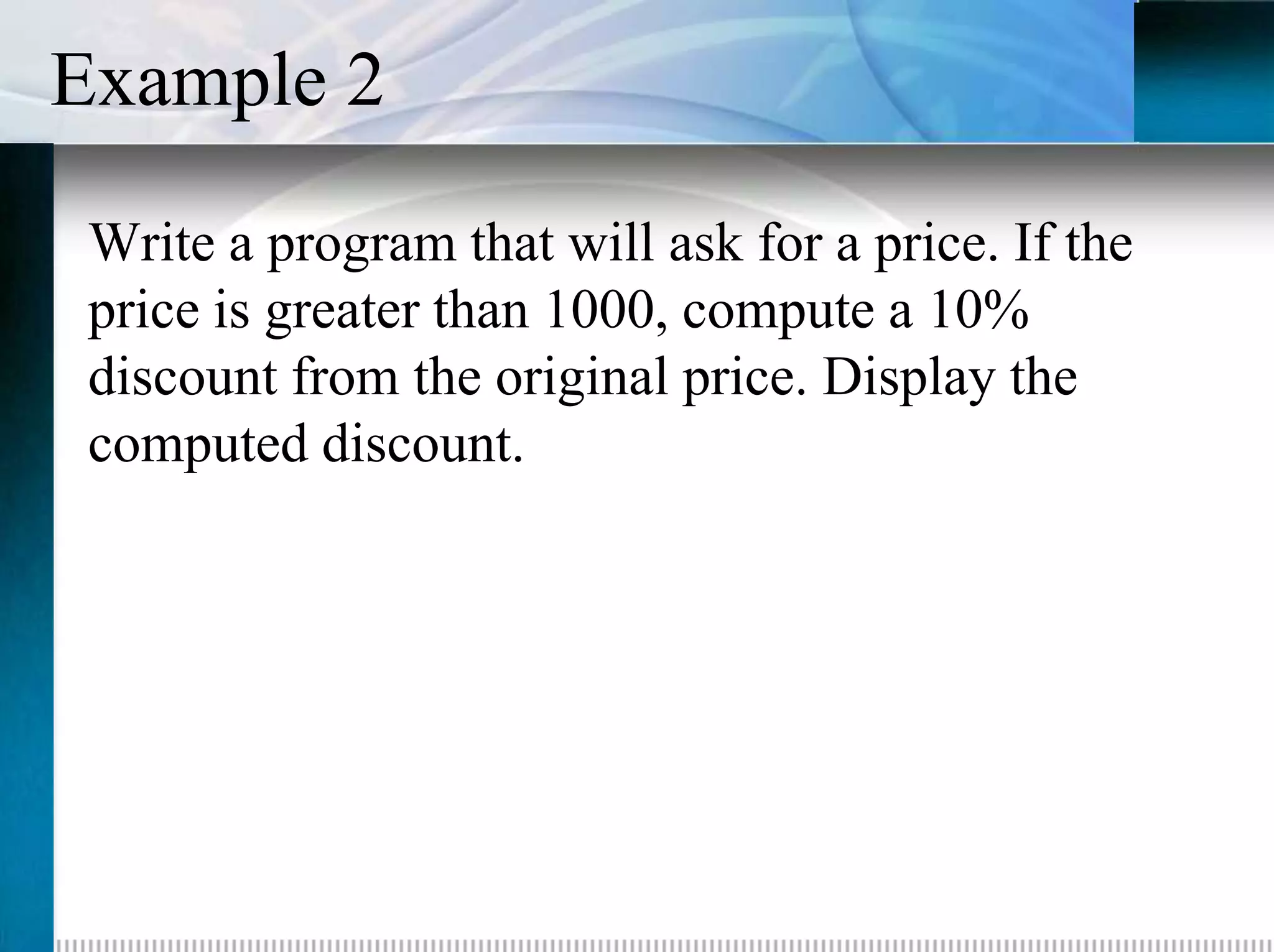 Example 2
 Write a program that will ask for a price. If the
 price is greater than 1000, compute a 10%
 discount from the original price. Display the
 computed discount.
 