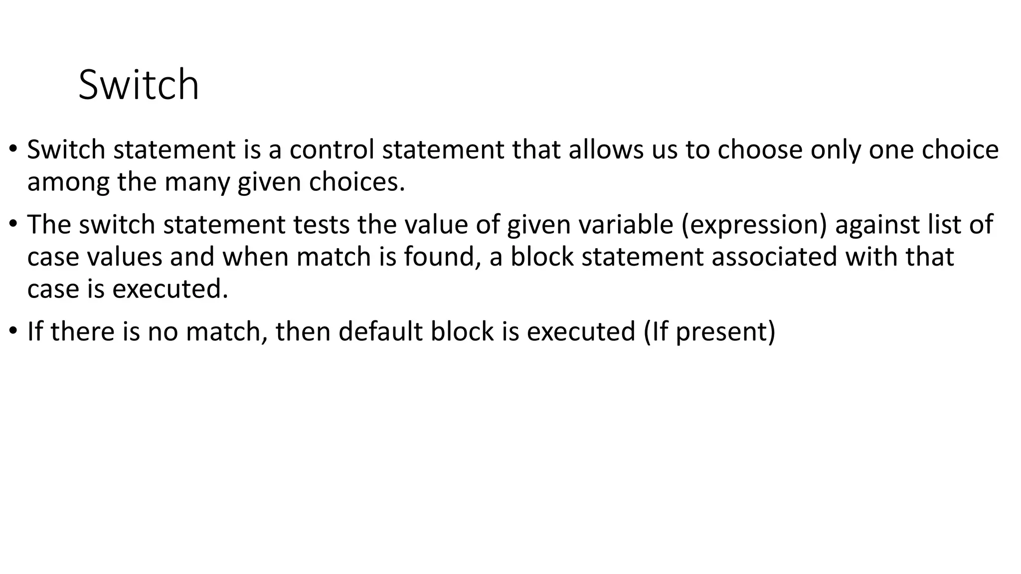 Switch
• Switch statement is a control statement that allows us to choose only one choice
among the many given choices.
• The switch statement tests the value of given variable (expression) against list of
case values and when match is found, a block statement associated with that
case is executed.
• If there is no match, then default block is executed (If present)
 
