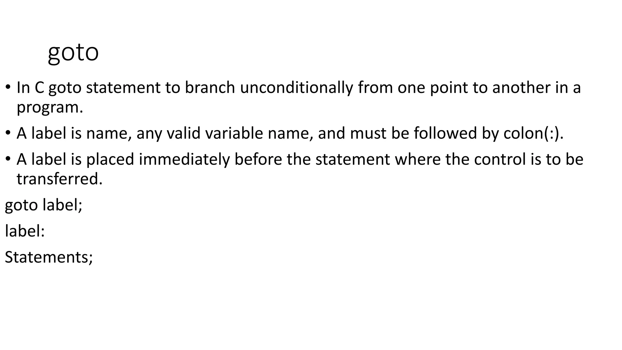 goto
• In C goto statement to branch unconditionally from one point to another in a
program.
• A label is name, any valid variable name, and must be followed by colon(:).
• A label is placed immediately before the statement where the control is to be
transferred.
goto label;
label:
Statements;
 