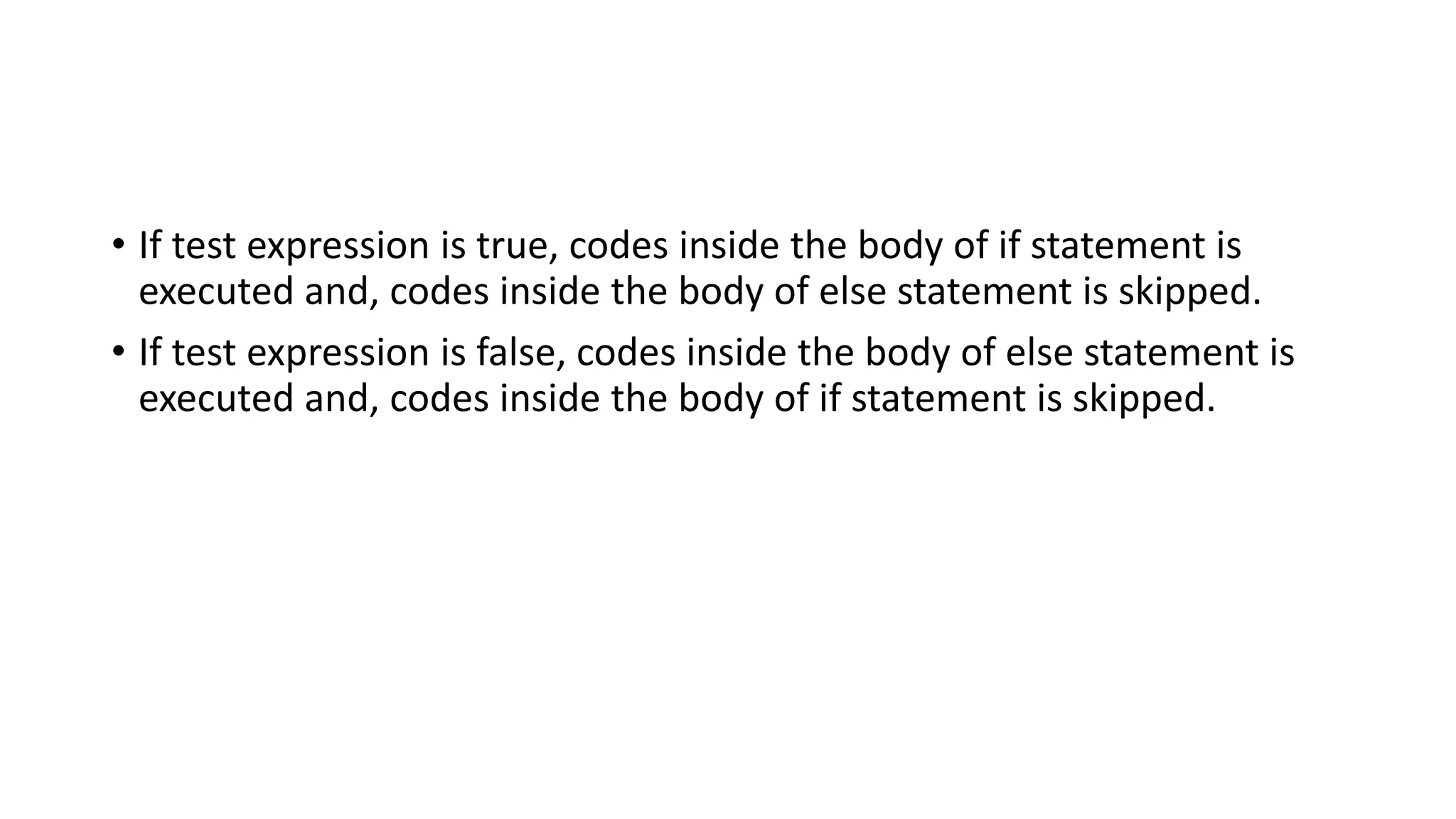 • If test expression is true, codes inside the body of if statement is
executed and, codes inside the body of else statement is skipped.
• If test expression is false, codes inside the body of else statement is
executed and, codes inside the body of if statement is skipped.
 