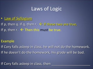 Laws of Logic Law of Syllogism If p, then q. If q, then r.    If these two are true, If p, then r.    Then this  must  be true. Example If Cory falls asleep in class, he will not do the homework. If he doesn’t do the homework, his grade will be bad. If Cory falls asleep in class, then ____________________ 