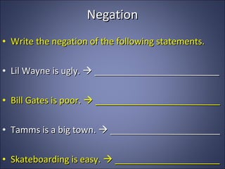 Negation Write the negation of the following statements. Lil Wayne is ugly.    _________________________ Bill Gates is poor.    _________________________ Tamms is a big town.    ______________________ Skateboarding is easy.    _____________________ 