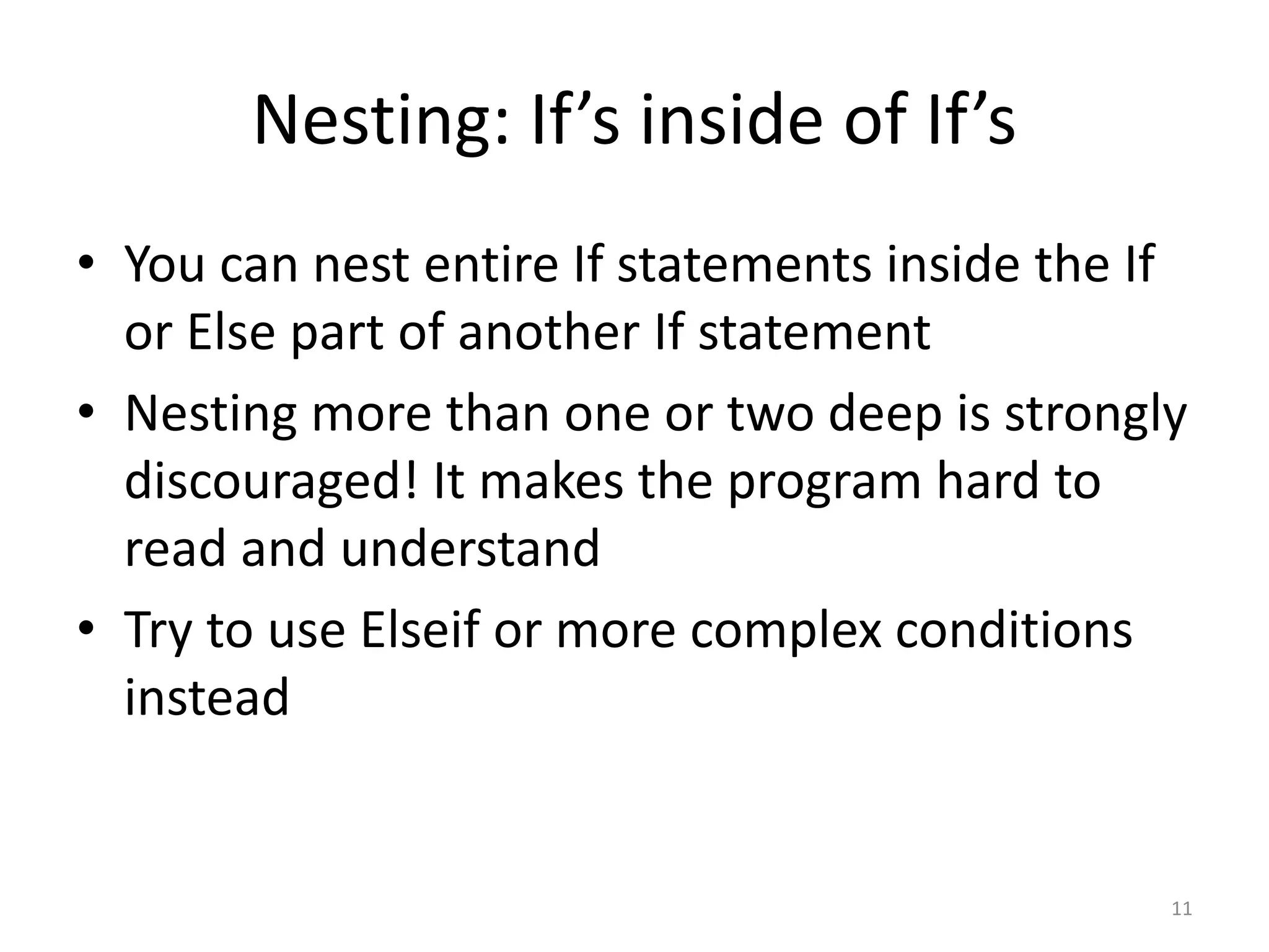 Nesting: If’s inside of If’s
• You can nest entire If statements inside the If
or Else part of another If statement
• Nesting more than one or two deep is strongly
discouraged! It makes the program hard to
read and understand
• Try to use Elseif or more complex conditions
instead
11
 