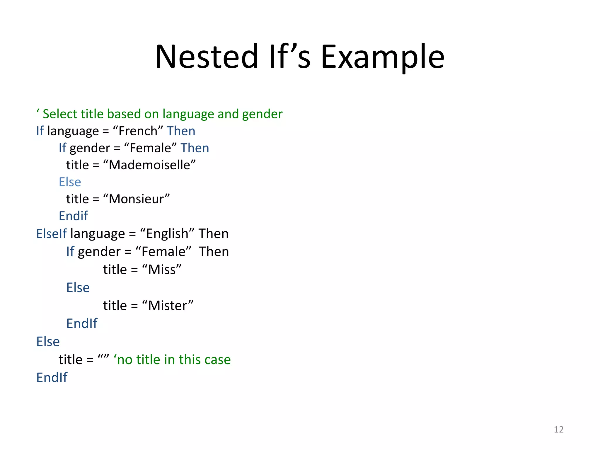 Nested If’s Example
‘ Select title based on language and gender
If language = “French” Then
If gender = “Female” Then
title = “Mademoiselle”
Else
title = “Monsieur”
Endif
ElseIf language = “English” Then
If gender = “Female” Then
title = “Miss”
Else
title = “Mister”
EndIf
Else
title = “” ‘no title in this case
EndIf
12
 