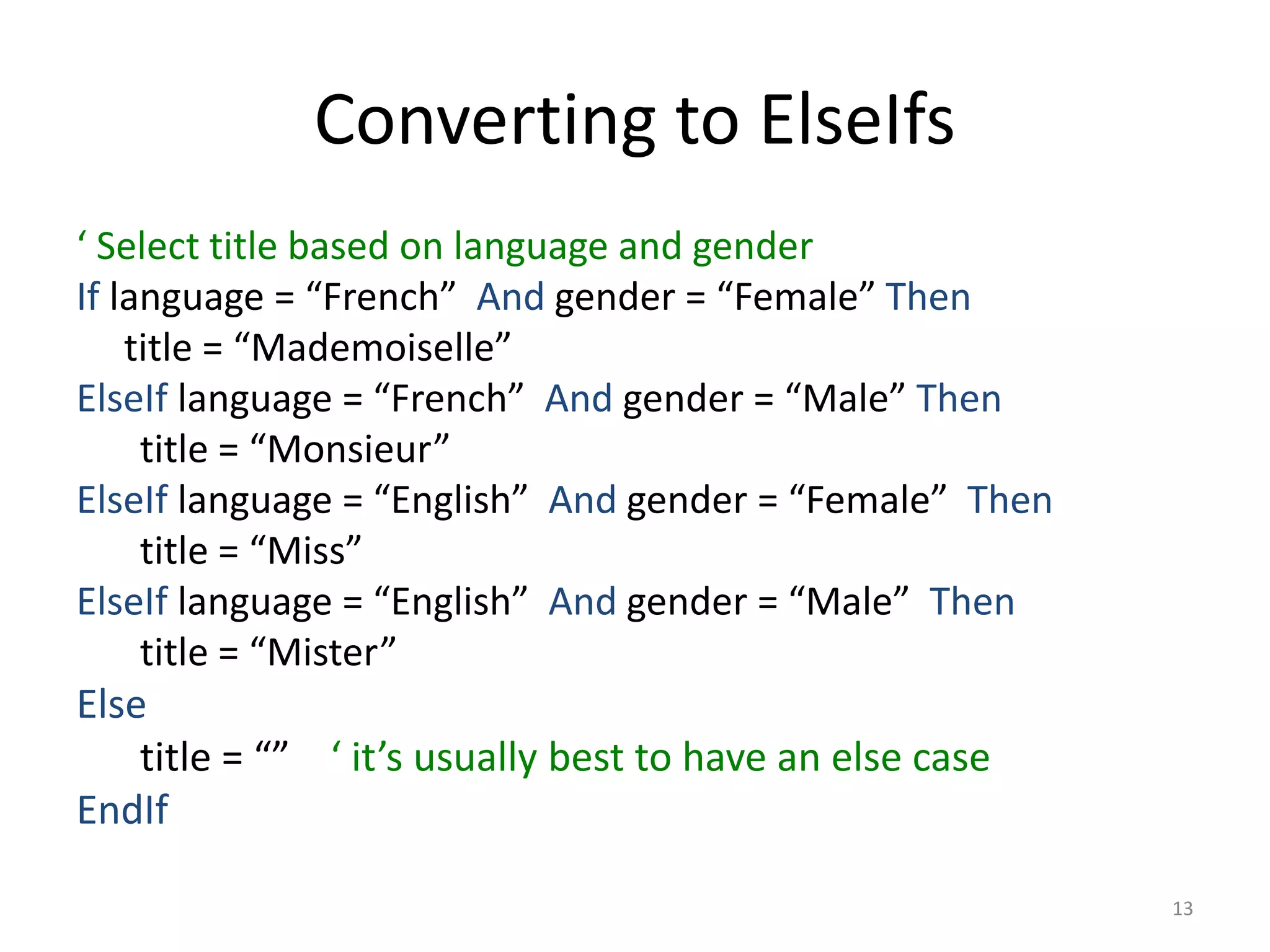 Converting to ElseIfs
‘ Select title based on language and gender
If language = “French” And gender = “Female” Then
title = “Mademoiselle”
ElseIf language = “French” And gender = “Male” Then
title = “Monsieur”
ElseIf language = “English” And gender = “Female” Then
title = “Miss”
ElseIf language = “English” And gender = “Male” Then
title = “Mister”
Else
title = “” ‘ it’s usually best to have an else case
EndIf
13
 