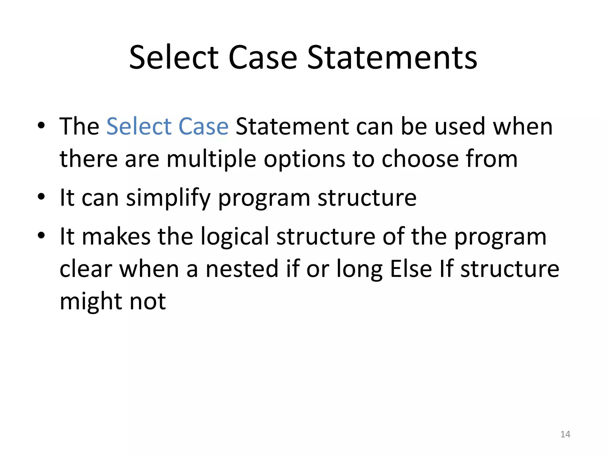 Select Case Statements
• The Select Case Statement can be used when
there are multiple options to choose from
• It can simplify program structure
• It makes the logical structure of the program
clear when a nested if or long Else If structure
might not
14
 