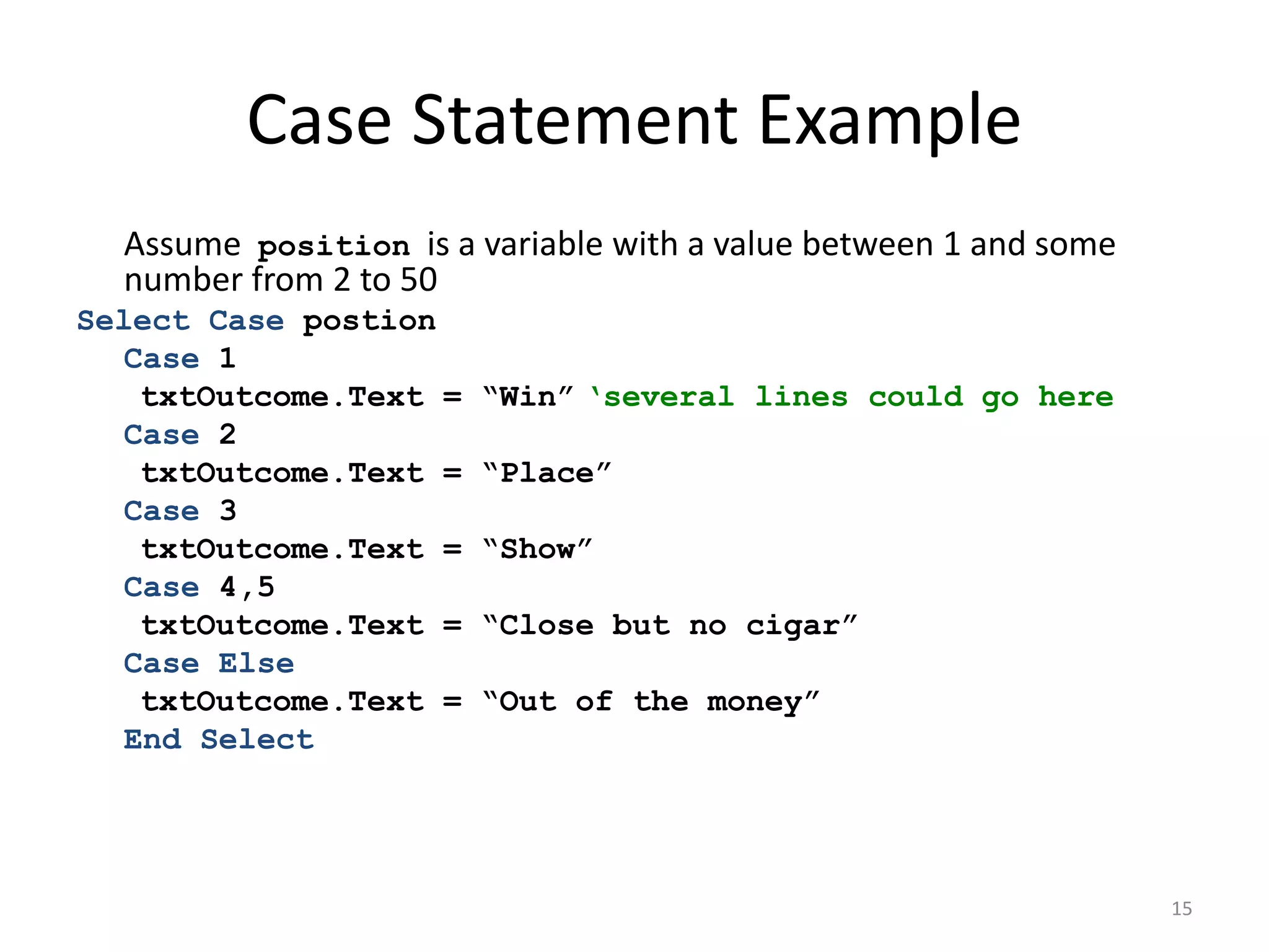 Case Statement Example
Assume position is a variable with a value between 1 and some
number from 2 to 50
Select Case postion
Case 1
txtOutcome.Text = “Win” ‘several lines could go here
Case 2
txtOutcome.Text = “Place”
Case 3
txtOutcome.Text = “Show”
Case 4,5
txtOutcome.Text = “Close but no cigar”
Case Else
txtOutcome.Text = “Out of the money”
End Select
15
 