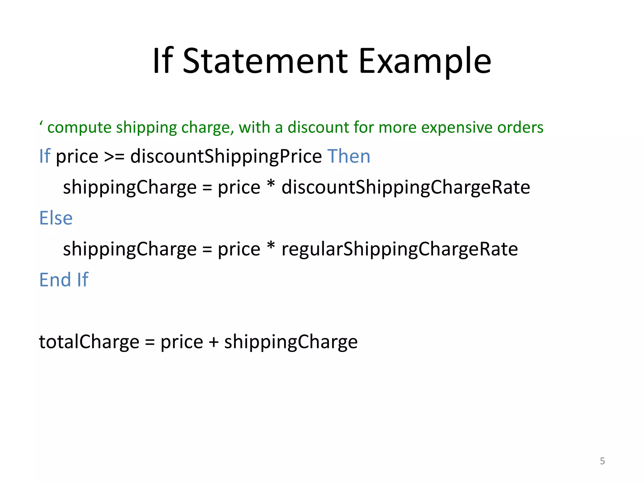 If Statement Example
‘ compute shipping charge, with a discount for more expensive orders
If price >= discountShippingPrice Then
shippingCharge = price * discountShippingChargeRate
Else
shippingCharge = price * regularShippingChargeRate
End If
totalCharge = price + shippingCharge
5
 