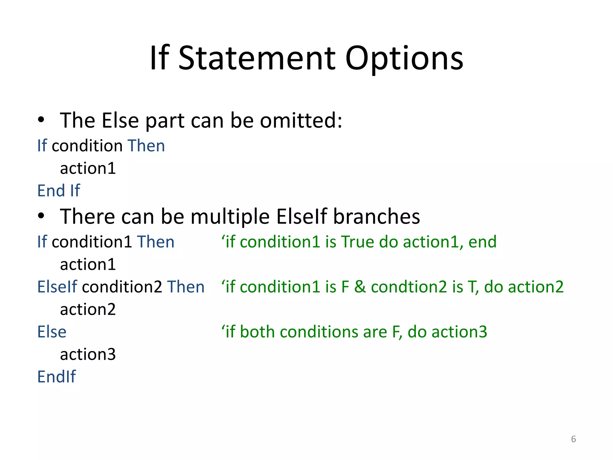 If Statement Options
• The Else part can be omitted:
If condition Then
action1
End If
• There can be multiple ElseIf branches
If condition1 Then ‘if condition1 is True do action1, end
action1
ElseIf condition2 Then ‘if condition1 is F & condtion2 is T, do action2
action2
Else ‘if both conditions are F, do action3
action3
EndIf
6
 