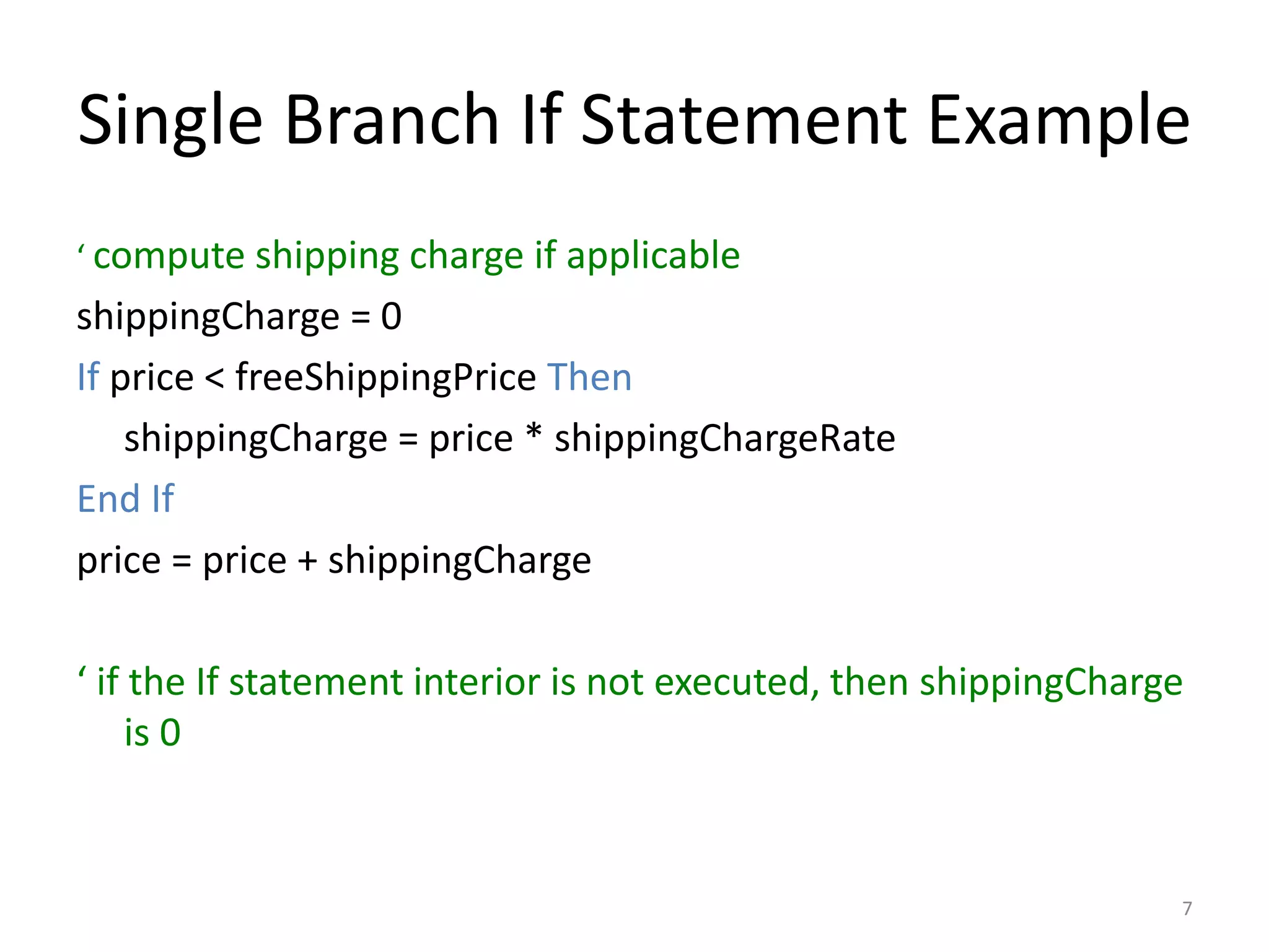 Single Branch If Statement Example
‘ compute shipping charge if applicable
shippingCharge = 0
If price < freeShippingPrice Then
shippingCharge = price * shippingChargeRate
End If
price = price + shippingCharge
‘ if the If statement interior is not executed, then shippingCharge
is 0
7
 