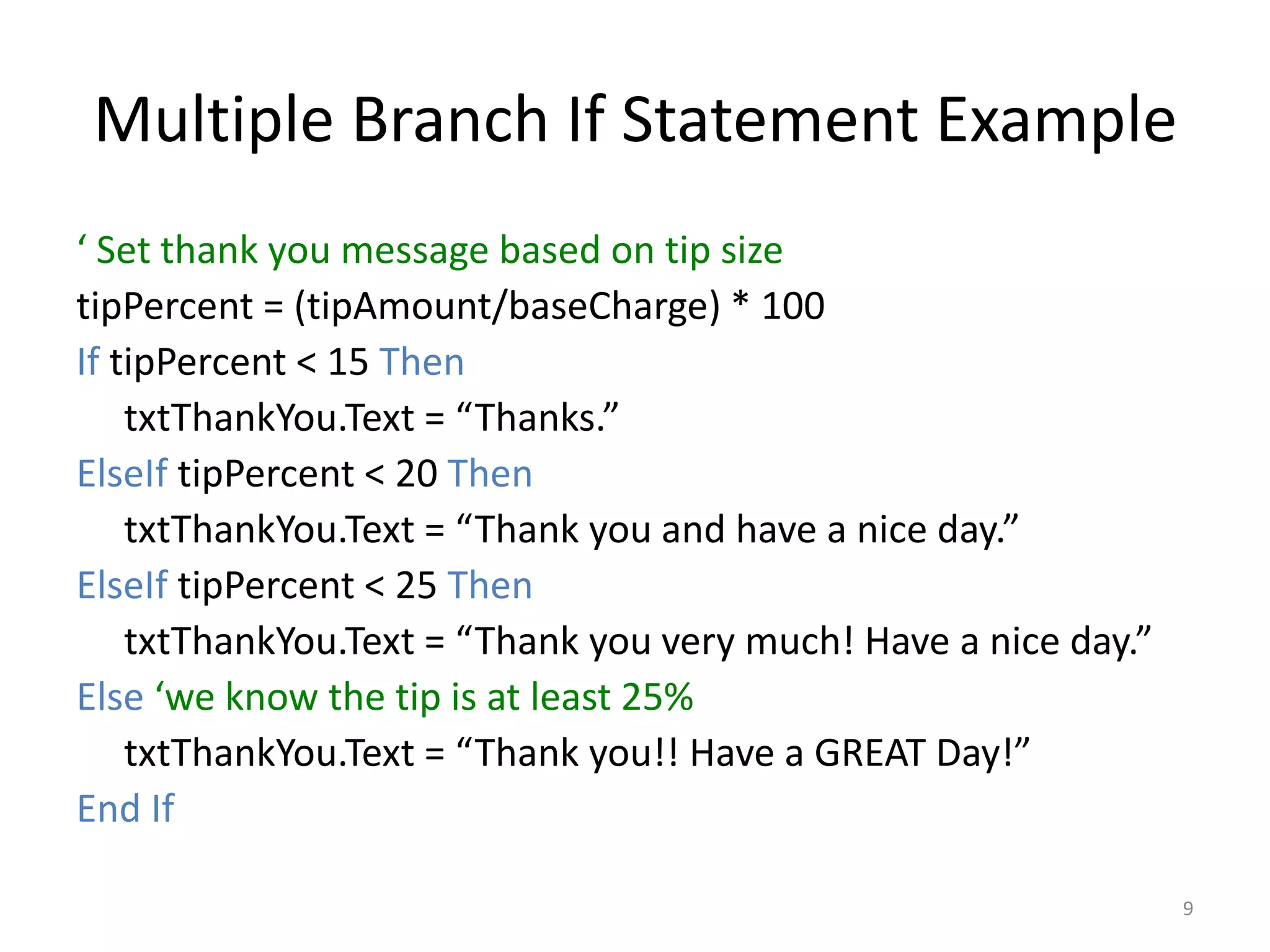 Multiple Branch If Statement Example
‘ Set thank you message based on tip size
tipPercent = (tipAmount/baseCharge) * 100
If tipPercent < 15 Then
txtThankYou.Text = “Thanks.”
ElseIf tipPercent < 20 Then
txtThankYou.Text = “Thank you and have a nice day.”
ElseIf tipPercent < 25 Then
txtThankYou.Text = “Thank you very much! Have a nice day.”
Else ‘we know the tip is at least 25%
txtThankYou.Text = “Thank you!! Have a GREAT Day!”
End If
9
 