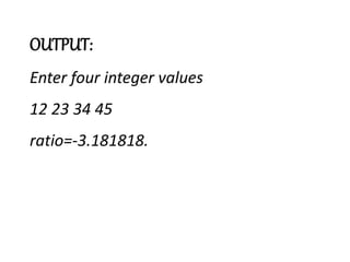 OUTPUT:
Enter four integer values
12 23 34 45
ratio=-3.181818.
 