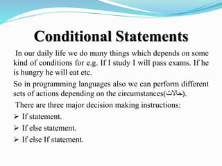 Conditional Statements
In our daily life we do many things which depends on some
kind of conditions for e.g. If I study I will pass exams. If he
is hungry he will eat etc.
So in programming languages also we can perform different
sets of actions depending on the circumstances(‫.)حاالت‬
There are three major decision making instructions:
 If statement.
 If else statement.
 If else If statement.
 
