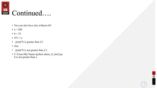 Continued….
• You can also have else without elif:
• a = 200
• b = 33
• if b > a:
• print("b is greater than a")
• else:
• print("b is not greater than a")
• C:UsersMy Name>python demo_if_else2.py
b is not greater than a
6
 
