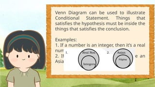 Venn Diagram can be used to illustrate
Conditional Statement. Things that
satisfies the hypothesis must be inside the
things that satisfies the conclusion.
Examples:
1. If a number is an integer, then it’s a real
number.
2. If you are a Filipino, then you are an
Asian.
 