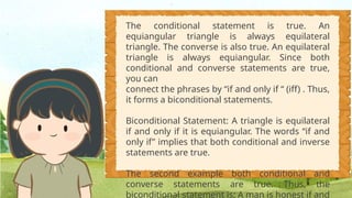 The conditional statement is true. An
equiangular triangle is always equilateral
triangle. The converse is also true. An equilateral
triangle is always equiangular. Since both
conditional and converse statements are true,
you can
connect the phrases by “if and only if “ (iff) . Thus,
it forms a biconditional statements.
Biconditional Statement: A triangle is equilateral
if and only if it is equiangular. The words “if and
only if” implies that both conditional and inverse
statements are true.
The second example both conditional and
converse statements are true. Thus, the
biconditional statement is: A man is honest if and
 