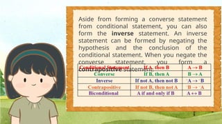 Aside from forming a converse statement
from conditional statement, you can also
form the inverse statement. An inverse
statement can be formed by negating the
hypothesis and the conclusion of the
conditional statement. When you negate the
converse statement, you form a
contrapositive statement.
 
