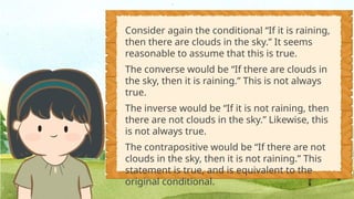 Consider again the conditional “If it is raining,
then there are clouds in the sky.” It seems
reasonable to assume that this is true.
The converse would be “If there are clouds in
the sky, then it is raining.” This is not always
true.
The inverse would be “If it is not raining, then
there are not clouds in the sky.” Likewise, this
is not always true.
The contrapositive would be “If there are not
clouds in the sky, then it is not raining.” This
statement is true, and is equivalent to the
original conditional.
 