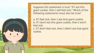 Suppose this statement is true: “If I eat this
giant cookie, then I will feel sick.” Which of the
following statements must also be true?
a. If I feel sick, then I ate that giant cookie.
b. If I don’t eat this giant cookie, then I won’t
feel sick.
c. If I don’t feel sick, then I didn’t eat that giant
cookie.
 
