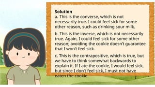 Solution
a. This is the converse, which is not
necessarily true. I could feel sick for some
other reason, such as drinking sour milk.
b. This is the inverse, which is not necessarily
true. Again, I could feel sick for some other
reason; avoiding the cookie doesn’t guarantee
that I won’t feel sick.
c. This is the contrapositive, which is true, but
we have to think somewhat backwards to
explain it. If I ate the cookie, I would feel sick,
but since I don’t feel sick, I must not have
eaten the cookie.
 