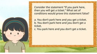 Consider the statement “If you park here,
then you will get a ticket.” What set of
conditions would prove this statement false?
a. You don’t park here and you get a ticket.
b. You don’t park here and you don’t get a
ticket.
c. You park here and you don’t get a ticket.
 