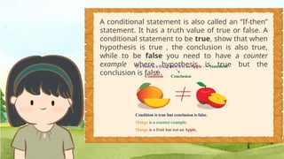 A conditional statement is also called an “If-then”
statement. It has a truth value of true or false. A
conditional statement to be true, show that when
hypothesis is true , the conclusion is also true,
while to be false you need to have a counter
example where hypothesis is true but the
conclusion is false.
 