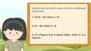 Determine the truth value of each conditional
statement.
1. If 3x = 24, then x = 8.
2. If = 64, then x = 8.
3. If a figure has 4 equal sides, then it is a
square.
 