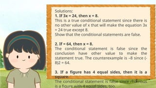 Solutions:
1. If 3x = 24, then x = 8.
This is a true conditional statement since there is
no other value of x that will make the equation 3x
= 24 true except 8.
Show that the conditional statements are false.
2. If = 64, then x = 8.
The conditional statement is false since the
conclusion have other value to make the
statement true. The counterexample is –8 since (-
8)2 = 64.
3. If a figure has 4 equal sides, then it is a
square.
The conditional statement is false since rhombus
is a figure with 4 equal sides, too.
 