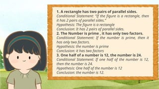 1. A rectangle has two pairs of parallel sides.
Conditional Statement: “If the figure is a rectangle, then
it has 2 pairs of parallel sides.”
Hypothesis: The figure is a rectangle
Conclusion: It has 2 pairs of parallel sides.
2. The Number is prime , it has only two factors.
Conditional Statement: If the number is prime, then it
has only two factors.
Hypothesis: the number is prime
Conclusion: it has two factors
3. One half of a number is 12, the number is 24.
Conditional Statement: If one half of the number is 12,
then the number is 24.
Hypothesis: One half of the number is 12
Conclusion: the number is 12.
 