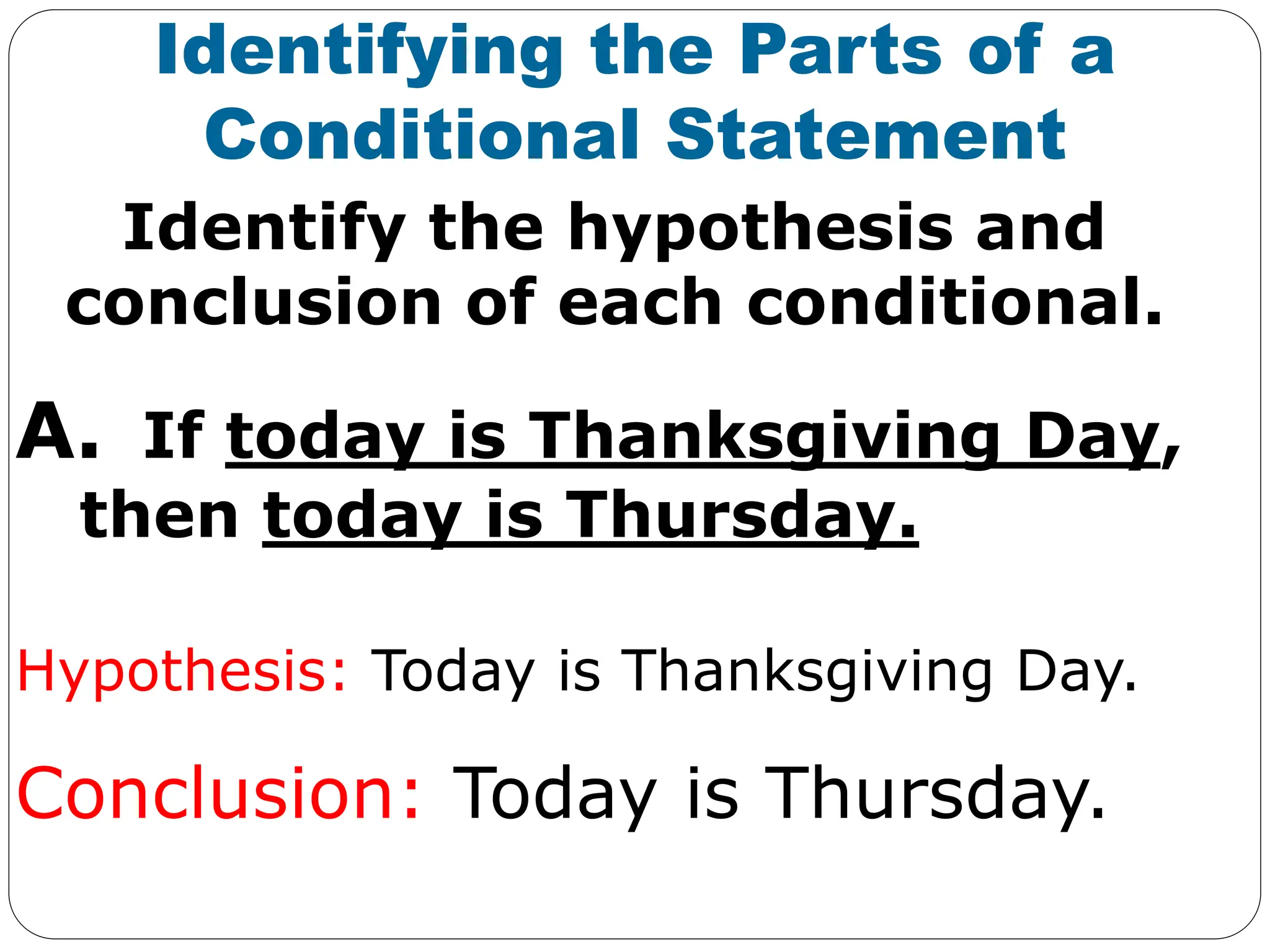 Identify the hypothesis and
conclusion of each conditional.
Identifying the Parts of a
Conditional Statement
A. If today is Thanksgiving Day,
then today is Thursday.
Hypothesis: Today is Thanksgiving Day.
Conclusion: Today is Thursday.
 