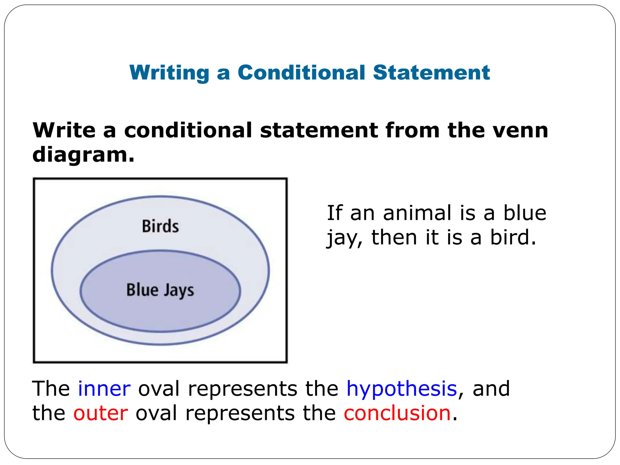 Write a conditional statement from the venn
diagram.
Writing a Conditional Statement
If an animal is a blue
jay, then it is a bird.
The inner oval represents the hypothesis, and
the outer oval represents the conclusion.
 