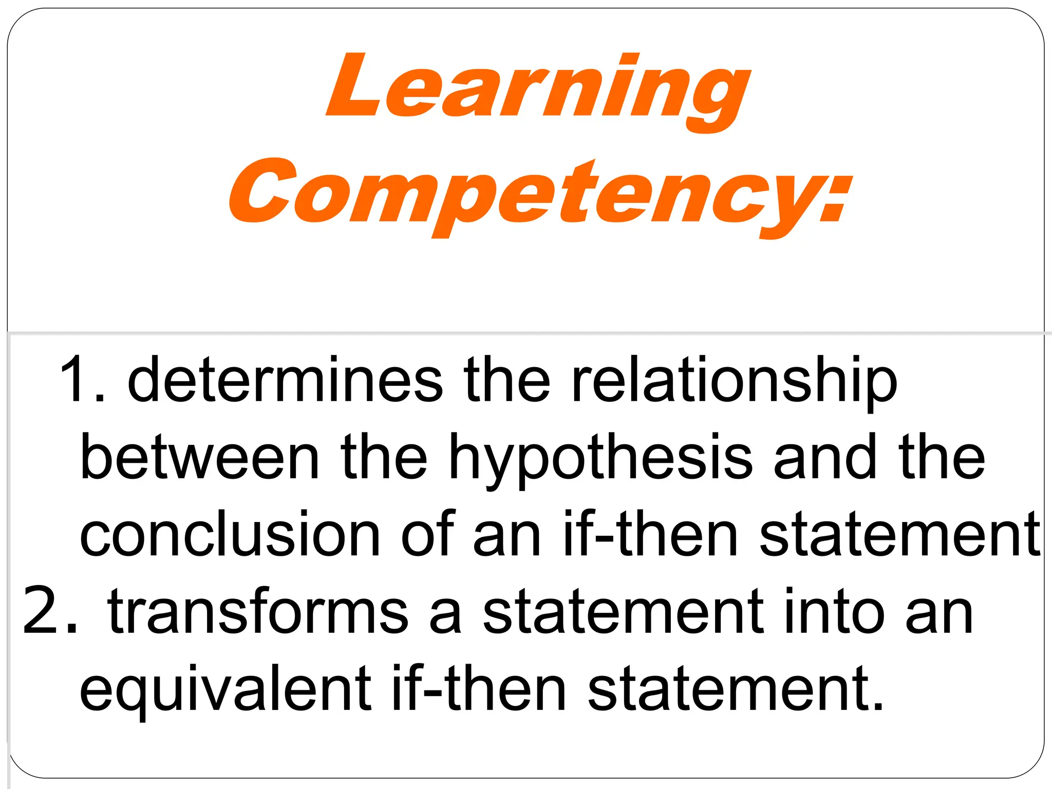 Learning
Competency:
1. determines the relationship
between the hypothesis and the
conclusion of an if-then statement
2. transforms a statement into an
equivalent if-then statement.
 