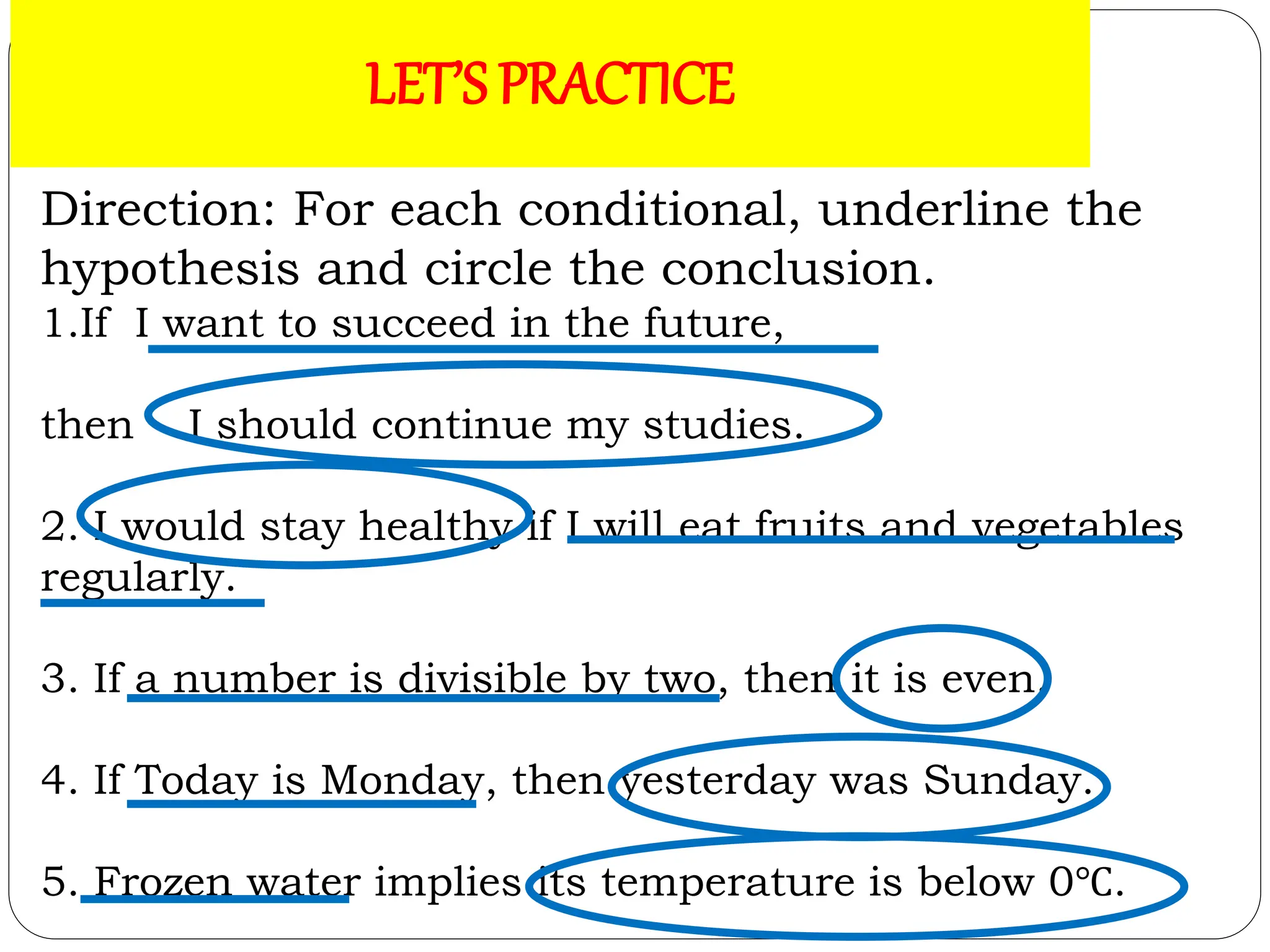 ACTIVITY 1: LET’S PRACTICE!
Direction: For each conditional, underline the
hypothesis and circle the conclusion.
1.If I want to succeed in the future,
then I should continue my studies.
2. I would stay healthy if I will eat fruits and vegetables
regularly.
3. If a number is divisible by two, then it is even.
4. If Today is Monday, then yesterday was Sunday.
5. Frozen water implies its temperature is below 0℃.
LET’S PRACTICE
 