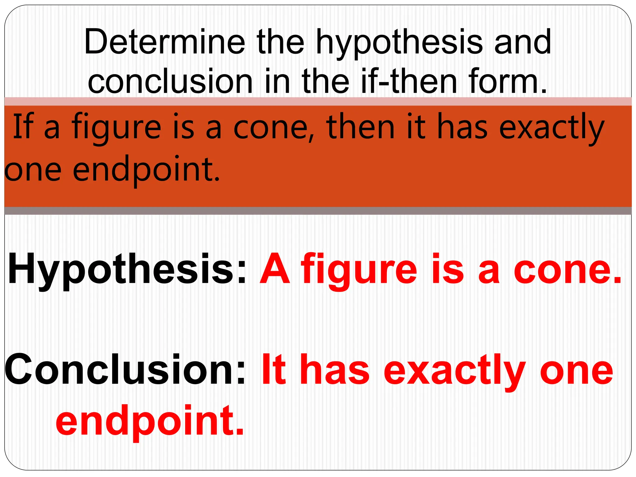 Hypothesis: A figure is a cone.
Determine the hypothesis and
conclusion in the if-then form.
If a figure is a cone, then it has exactly
one endpoint.
Conclusion: It has exactly one
endpoint.
 