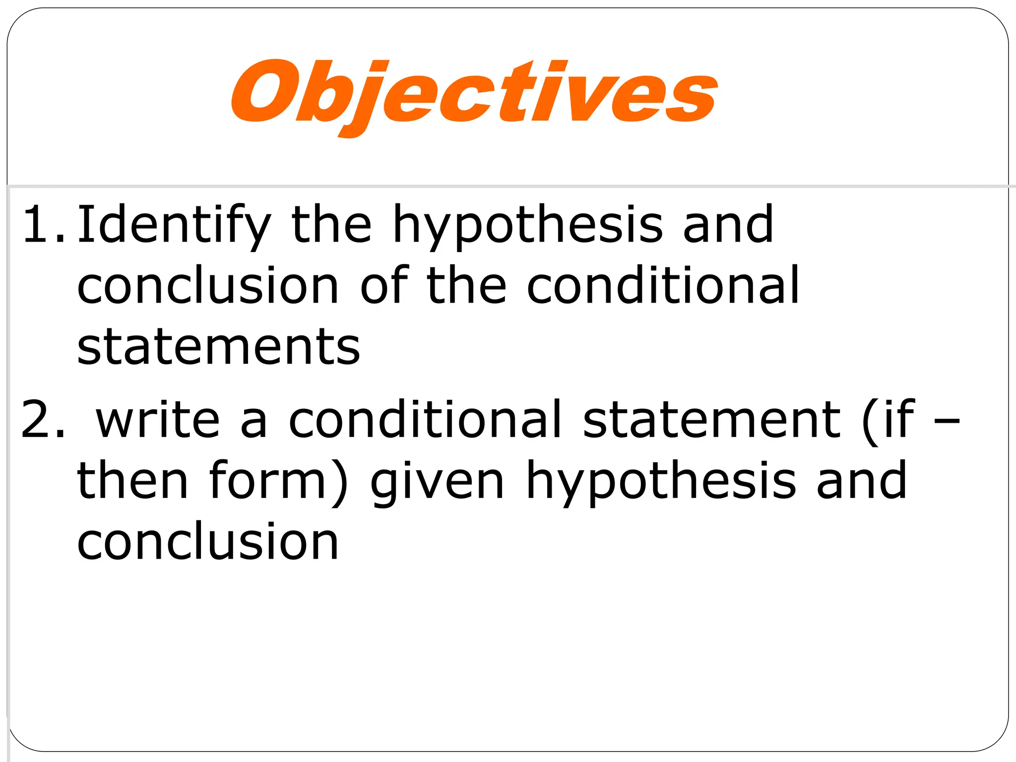Objectives
1.Identify the hypothesis and
conclusion of the conditional
statements
2. write a conditional statement (if –
then form) given hypothesis and
conclusion
 