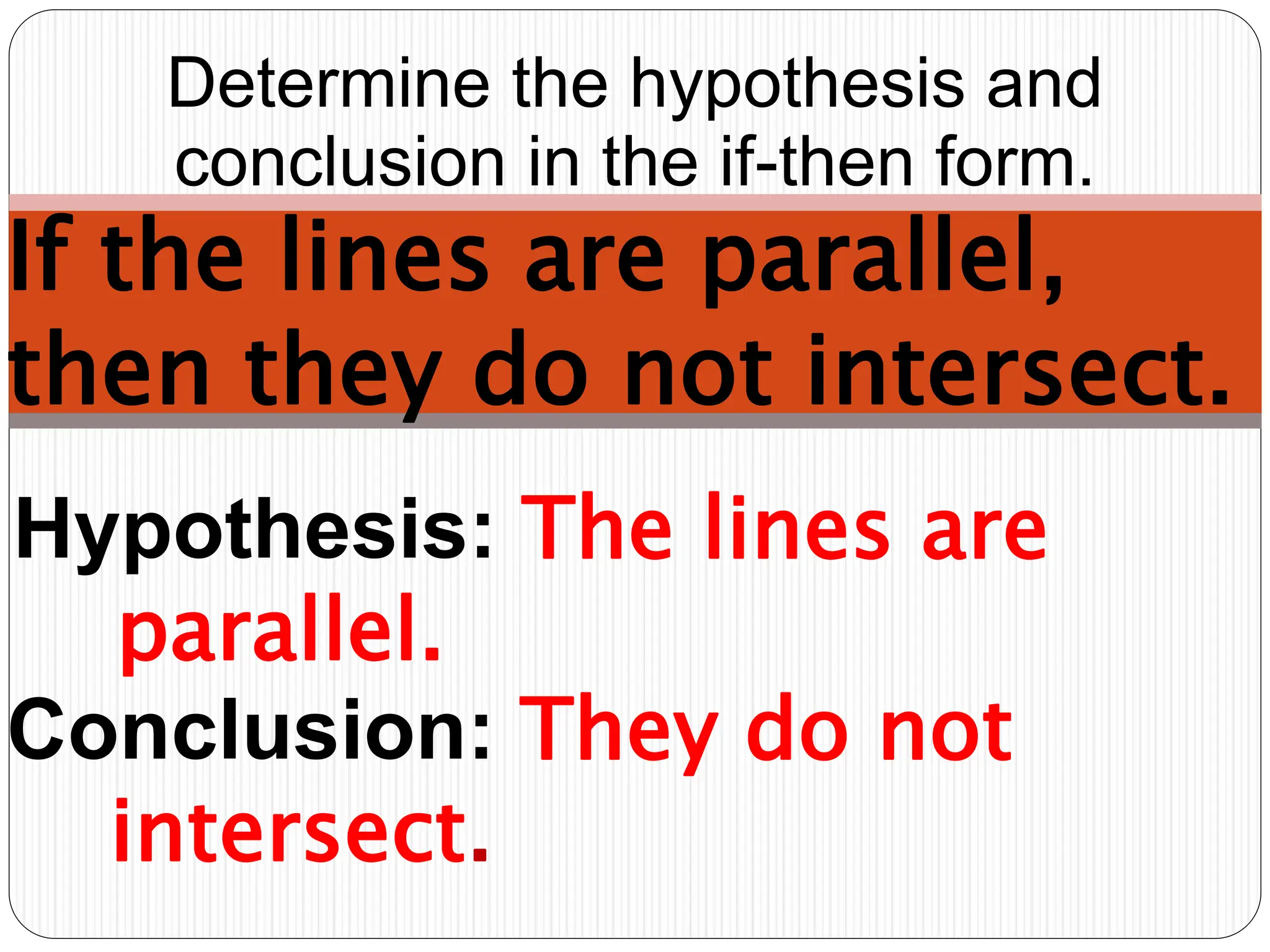 Hypothesis: The lines are
parallel.
Determine the hypothesis and
conclusion in the if-then form.
If the lines are parallel,
then they do not intersect.
Conclusion: They do not
intersect.
 