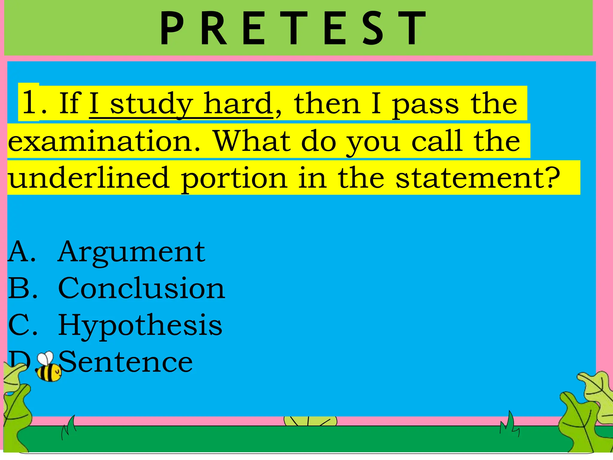 1. If I study hard, then I pass the
examination. What do you call the
underlined portion in the statement?
A. Argument
B. Conclusion
C. Hypothesis
D. Sentence
P R E T E S T
 