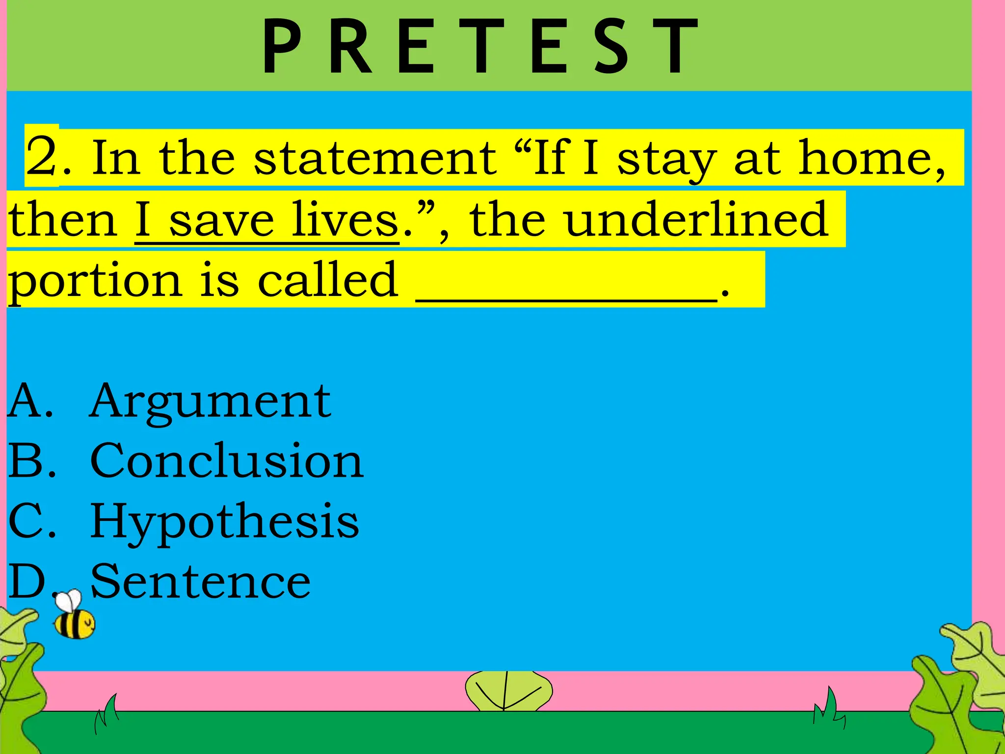 2. In the statement “If I stay at home,
then I save lives.”, the underlined
portion is called ____________.
A. Argument
B. Conclusion
C. Hypothesis
D. Sentence
P R E T E S T
 