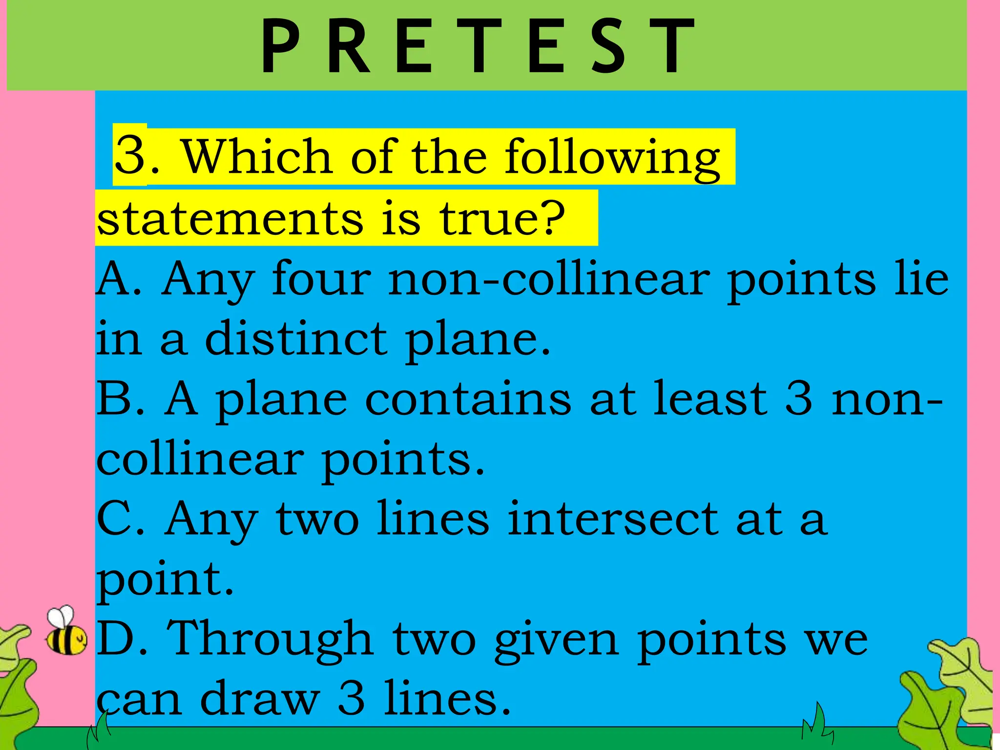 3. Which of the following
statements is true?
A. Any four non-collinear points lie
in a distinct plane.
B. A plane contains at least 3 non-
collinear points.
C. Any two lines intersect at a
point.
D. Through two given points we
can draw 3 lines.
P R E T E S T
 