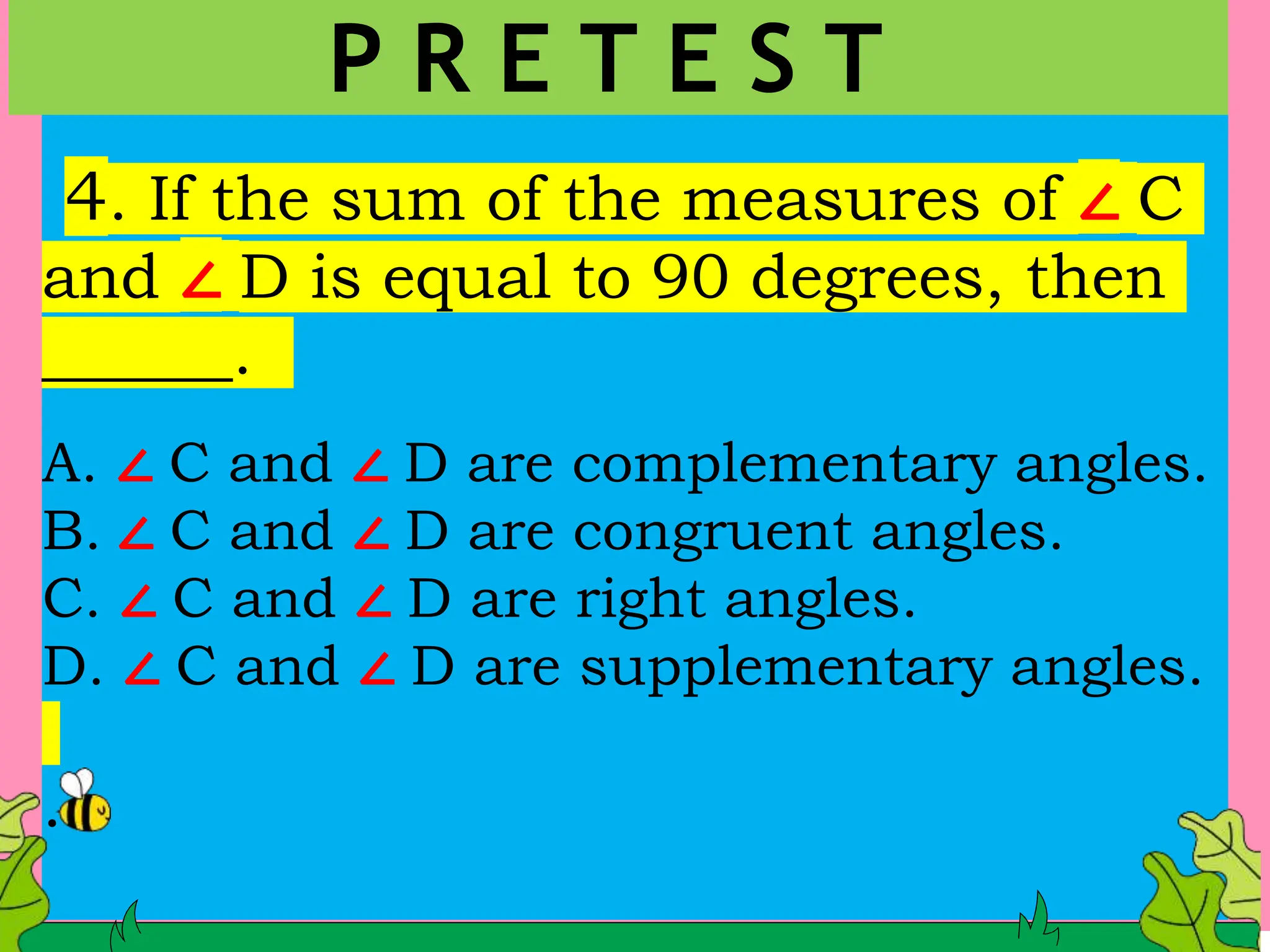 4. If the sum of the measures of ∠ C
and ∠ D is equal to 90 degrees, then
______.
A. ∠ C and ∠ D are complementary angles.
B. ∠ C and ∠ D are congruent angles.
C. ∠ C and ∠ D are right angles.
D. ∠ C and ∠ D are supplementary angles.
.
P R E T E S T
 