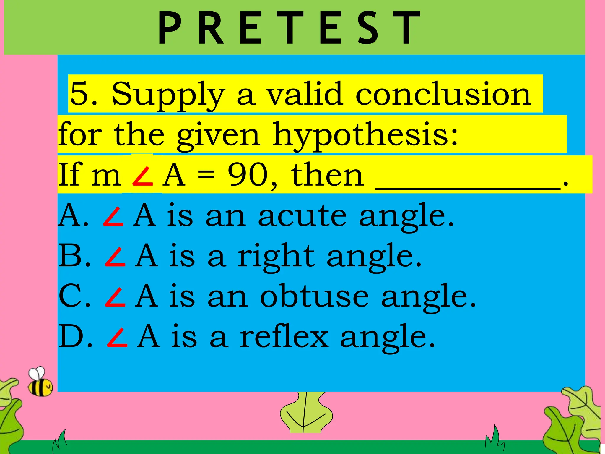 5. Supply a valid conclusion
for the given hypothesis:
If m ∠ A = 90, then ___________.
A. ∠ A is an acute angle.
B. ∠ A is a right angle.
C. ∠ A is an obtuse angle.
D. ∠ A is a reflex angle.
P R E T E S T
 