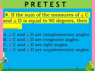 4. If the sum of the measures of ∠ C
and ∠ D is equal to 90 degrees, then
______.
A. ∠ C and ∠ D are complementary angles.
B. ∠ C and ∠ D are congruent angles.
C. ∠ C and ∠ D are right angles.
D. ∠ C and ∠ D are supplementary angles.
.
P R E T E S T
 