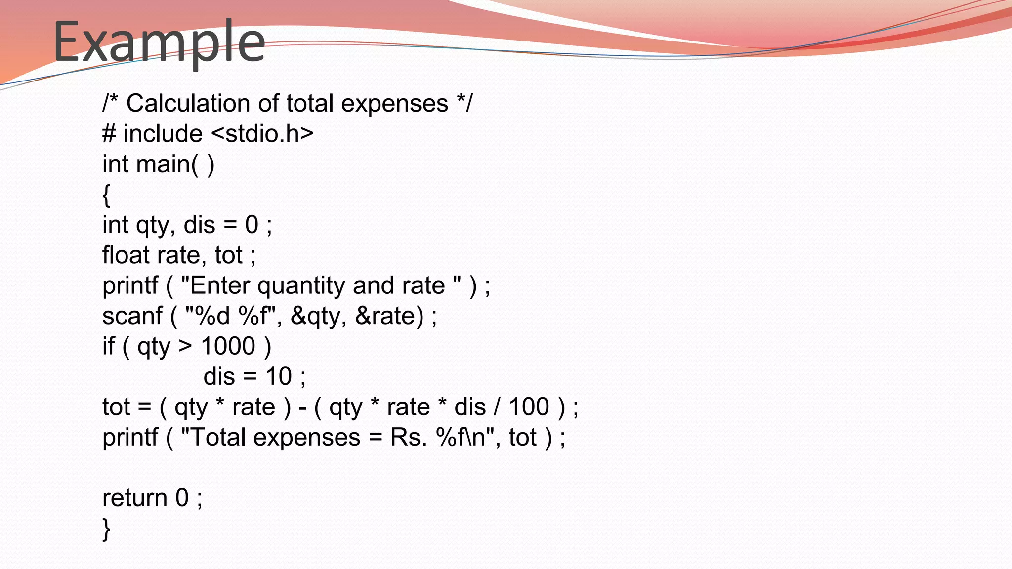 Example
/* Calculation of total expenses */
# include <stdio.h>
int main( )
{
int qty, dis = 0 ;
float rate, tot ;
printf ( "Enter quantity and rate " ) ;
scanf ( "%d %f", &qty, &rate) ;
if ( qty > 1000 )
dis = 10 ;
tot = ( qty * rate ) - ( qty * rate * dis / 100 ) ;
printf ( "Total expenses = Rs. %fn", tot ) ;
return 0 ;
}
 