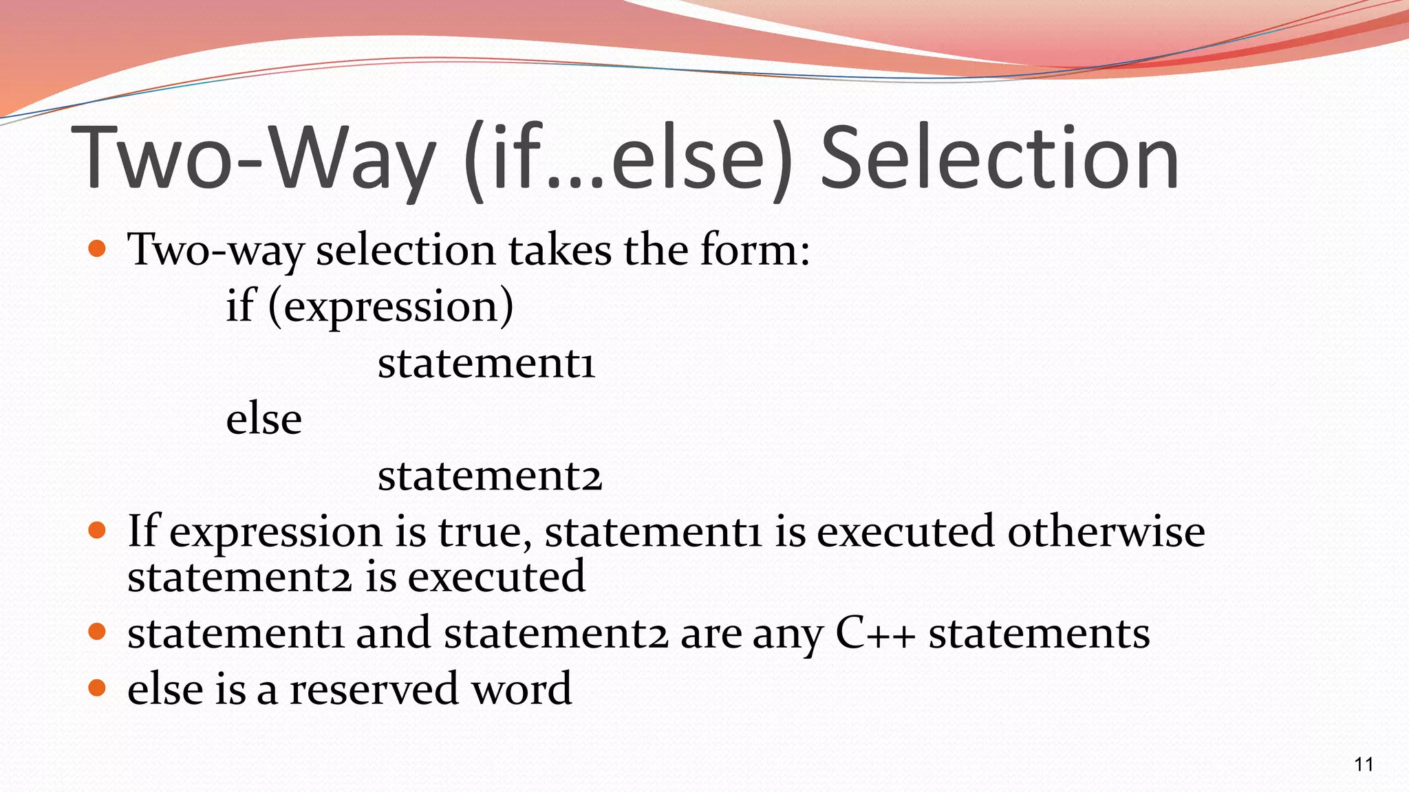 Two-Way (if…else) Selection
 Two-way selection takes the form:
if (expression)
statement1
else
statement2
 If expression is true, statement1 is executed otherwise
statement2 is executed
 statement1 and statement2 are any C++ statements
 else is a reserved word
11
 