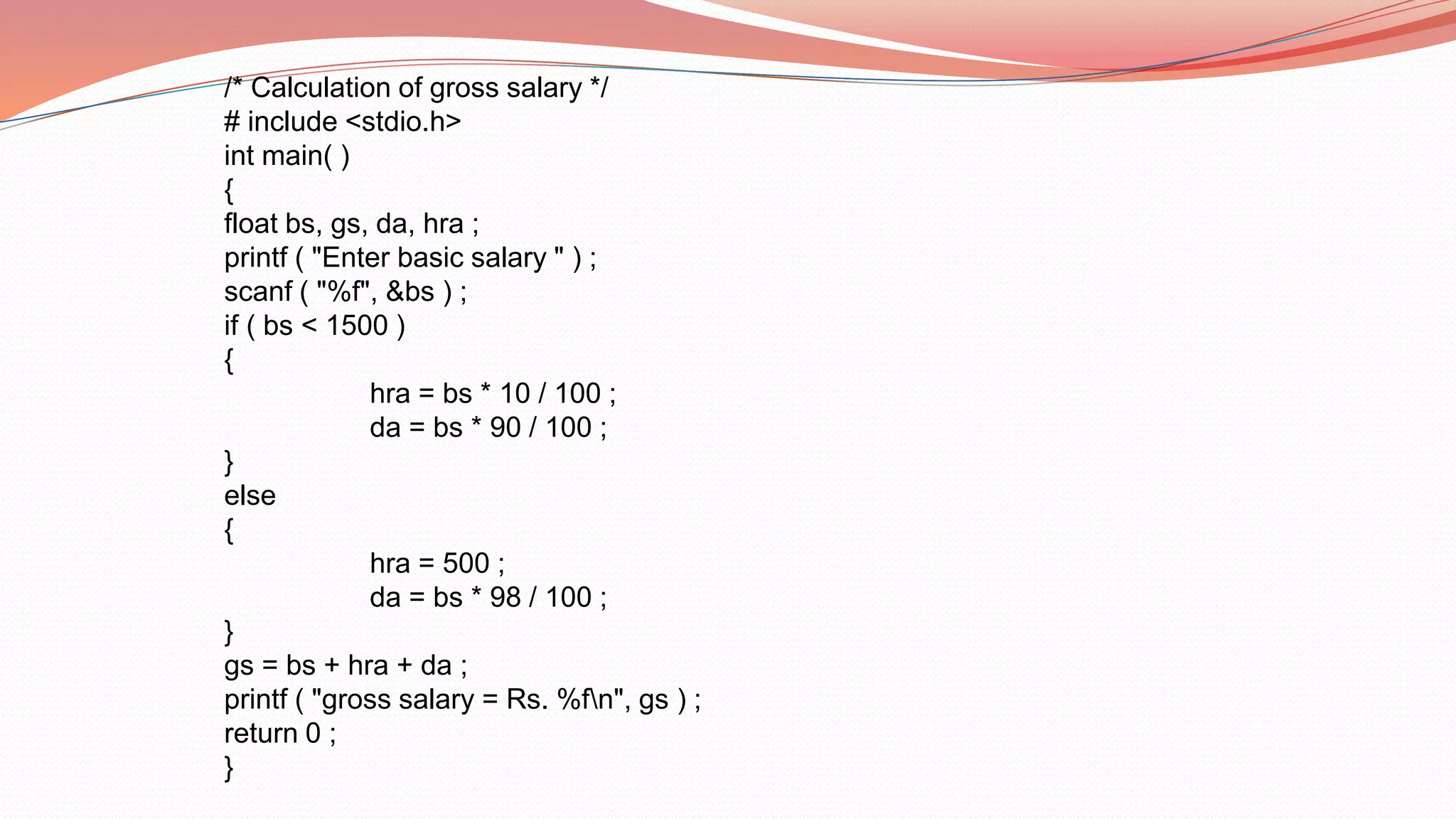 /* Calculation of gross salary */
# include <stdio.h>
int main( )
{
float bs, gs, da, hra ;
printf ( "Enter basic salary " ) ;
scanf ( "%f", &bs ) ;
if ( bs < 1500 )
{
hra = bs * 10 / 100 ;
da = bs * 90 / 100 ;
}
else
{
hra = 500 ;
da = bs * 98 / 100 ;
}
gs = bs + hra + da ;
printf ( "gross salary = Rs. %fn", gs ) ;
return 0 ;
}
 