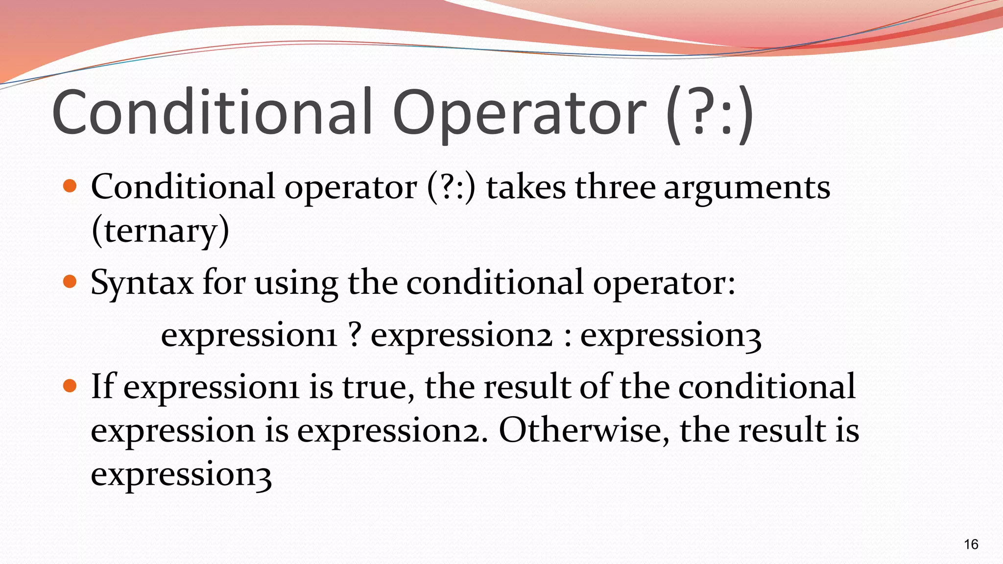 Conditional Operator (?:)
 Conditional operator (?:) takes three arguments
(ternary)
 Syntax for using the conditional operator:
expression1 ? expression2 : expression3
 If expression1 is true, the result of the conditional
expression is expression2. Otherwise, the result is
expression3
16
 