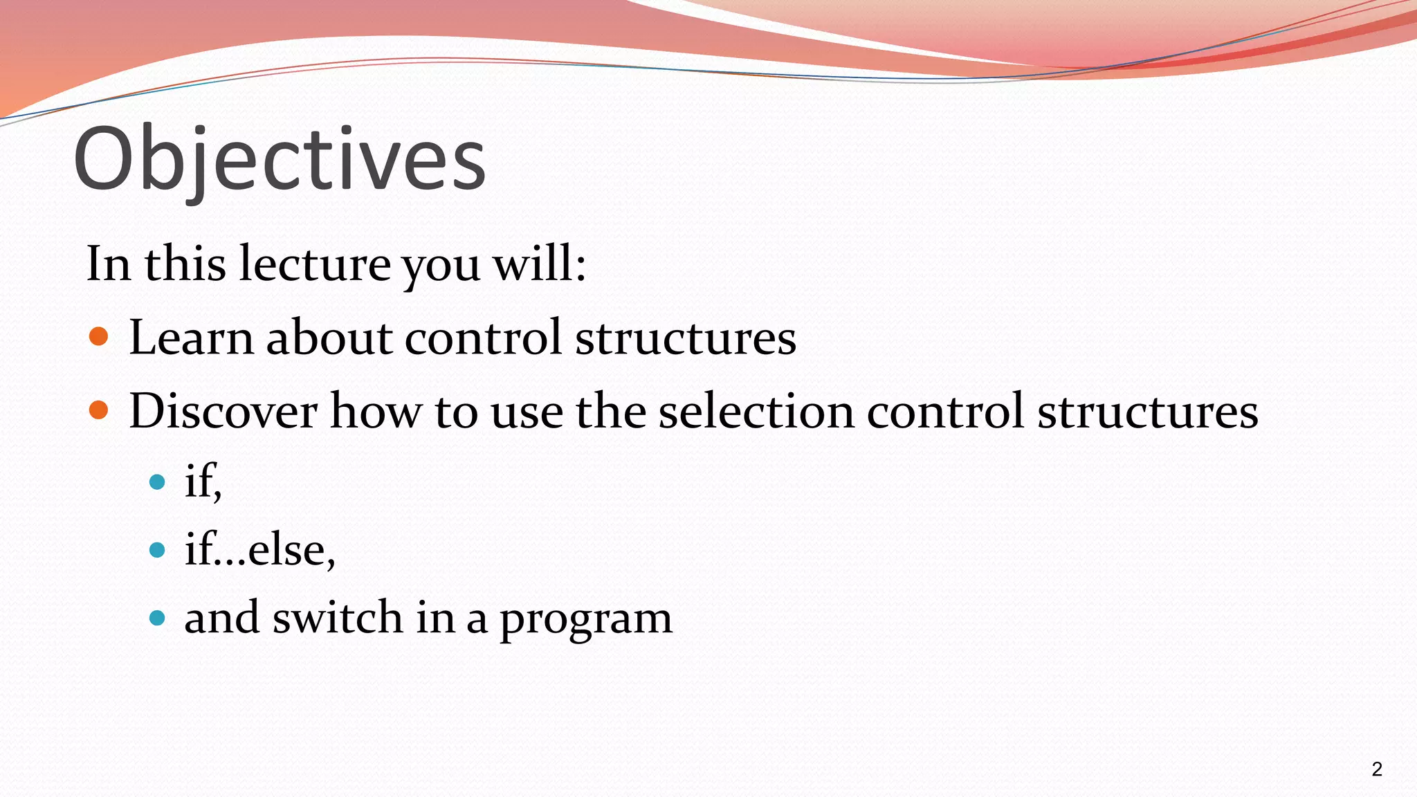 Objectives
In this lecture you will:
 Learn about control structures
 Discover how to use the selection control structures
 if,
 if...else,
 and switch in a program
2
 