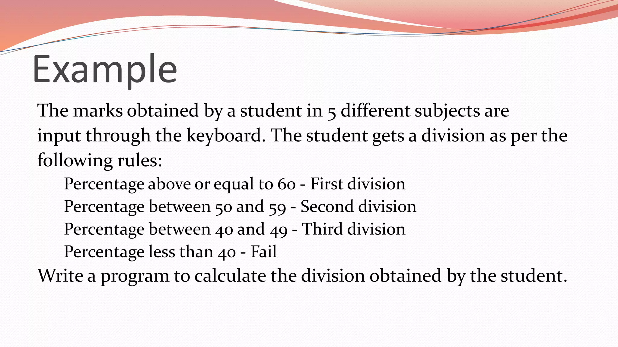 Example
The marks obtained by a student in 5 different subjects are
input through the keyboard. The student gets a division as per the
following rules:
Percentage above or equal to 60 - First division
Percentage between 50 and 59 - Second division
Percentage between 40 and 49 - Third division
Percentage less than 40 - Fail
Write a program to calculate the division obtained by the student.
 