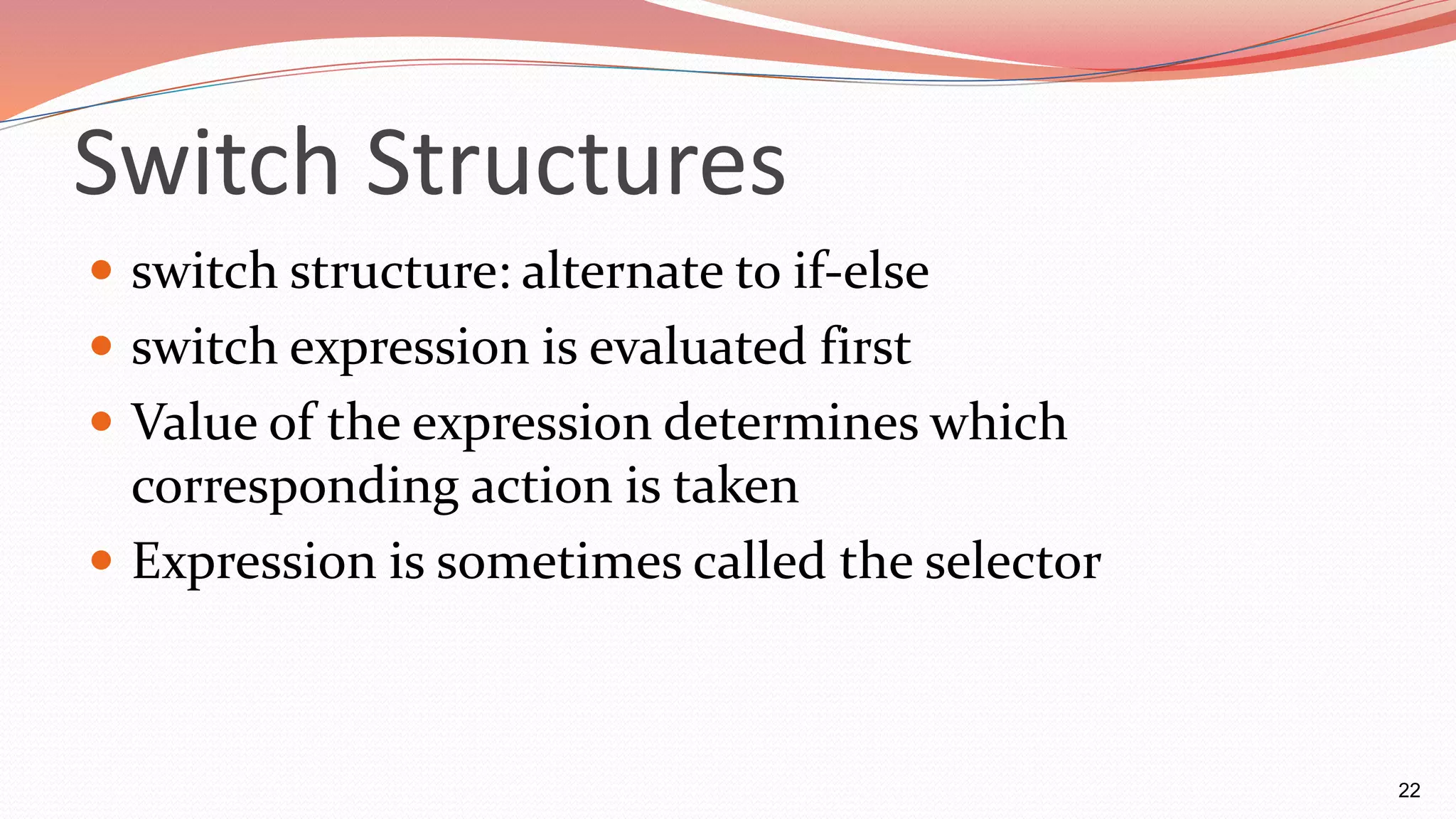 Switch Structures
 switch structure: alternate to if-else
 switch expression is evaluated first
 Value of the expression determines which
corresponding action is taken
 Expression is sometimes called the selector
22
 